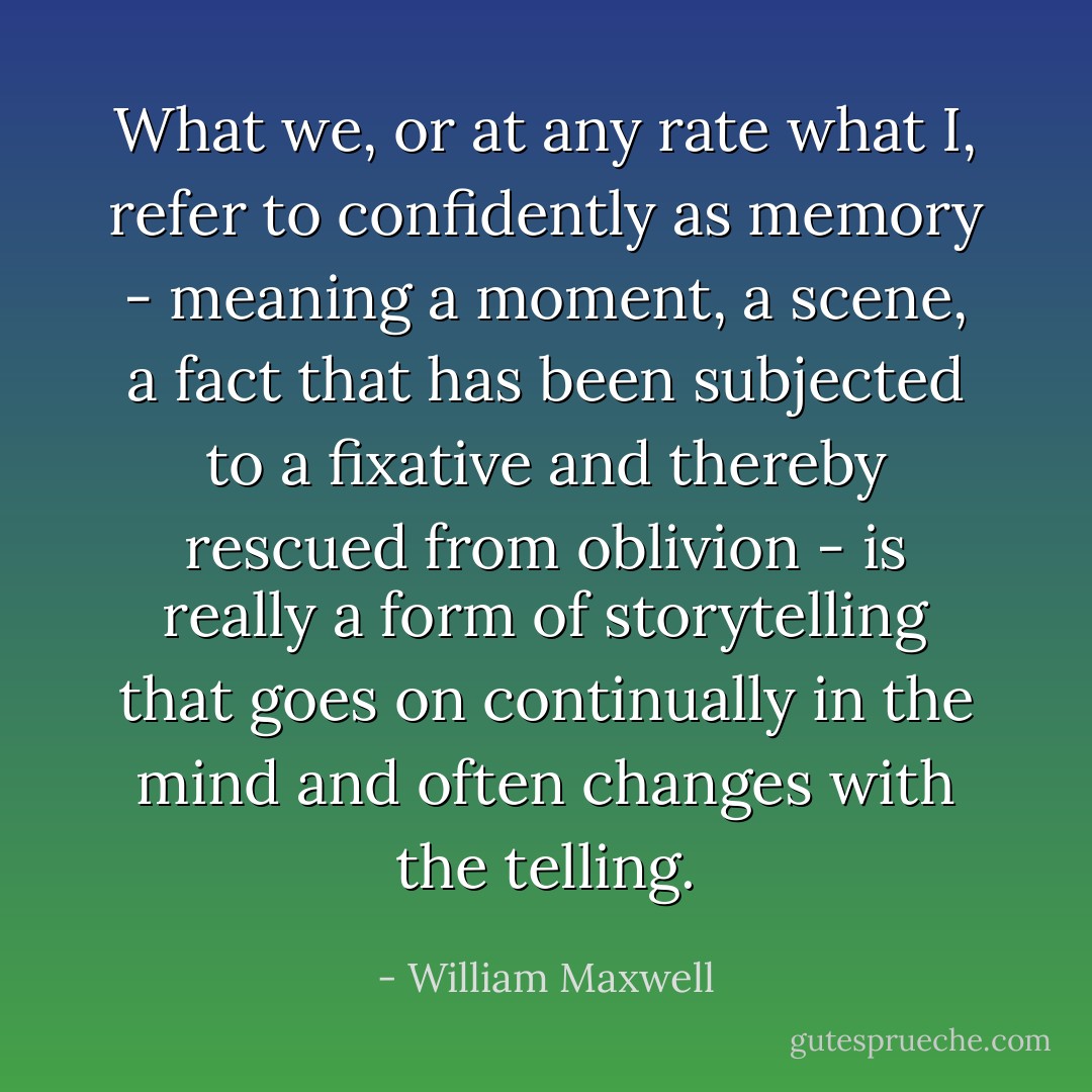 What we, or at any rate what I, refer to confidently as memory - meaning a moment, a scene, a fact that has been subjected to a fixative and thereby rescued from oblivion - is really a form of storytelling that goes on continually in the mind and often changes with the telling. - William Maxwell