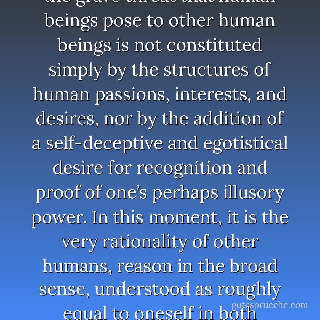 Within Hobbes’ depiction of the motives for conflict. . . there is a problematic in which the grave threat that human beings pose to other human beings is not constituted simply by the structures of human passions, interests, and desires, nor by the addition of a self-deceptive and egotistical desire for recognition and proof of one’s perhaps illusory power. In this moment, it is the very rationality of other humans, reason in the broad sense, understood as roughly equal to oneself in both capacity and structure, that poses such a threat - Gregory B. Sadler