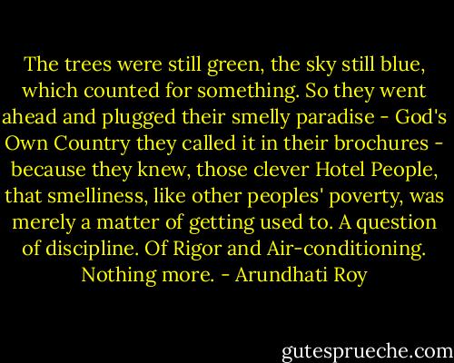 The trees were still green, the sky still blue, which counted for something. So they went ahead and plugged their smelly paradise - God's Own Country they called it in their brochures - because they knew, those clever Hotel People, that smelliness, like other peoples' poverty, was merely a matter of getting used to. A question of discipline. Of Rigor and Air-conditioning. Nothing more. - Arundhati Roy