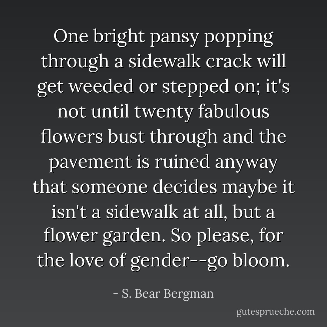 One bright pansy popping through a sidewalk crack will get weeded or stepped on; it's not until twenty fabulous flowers bust through and the pavement is ruined anyway that someone decides maybe it isn't a sidewalk at all, but a flower garden. So please, for the love of gender--go bloom. - S. Bear Bergman