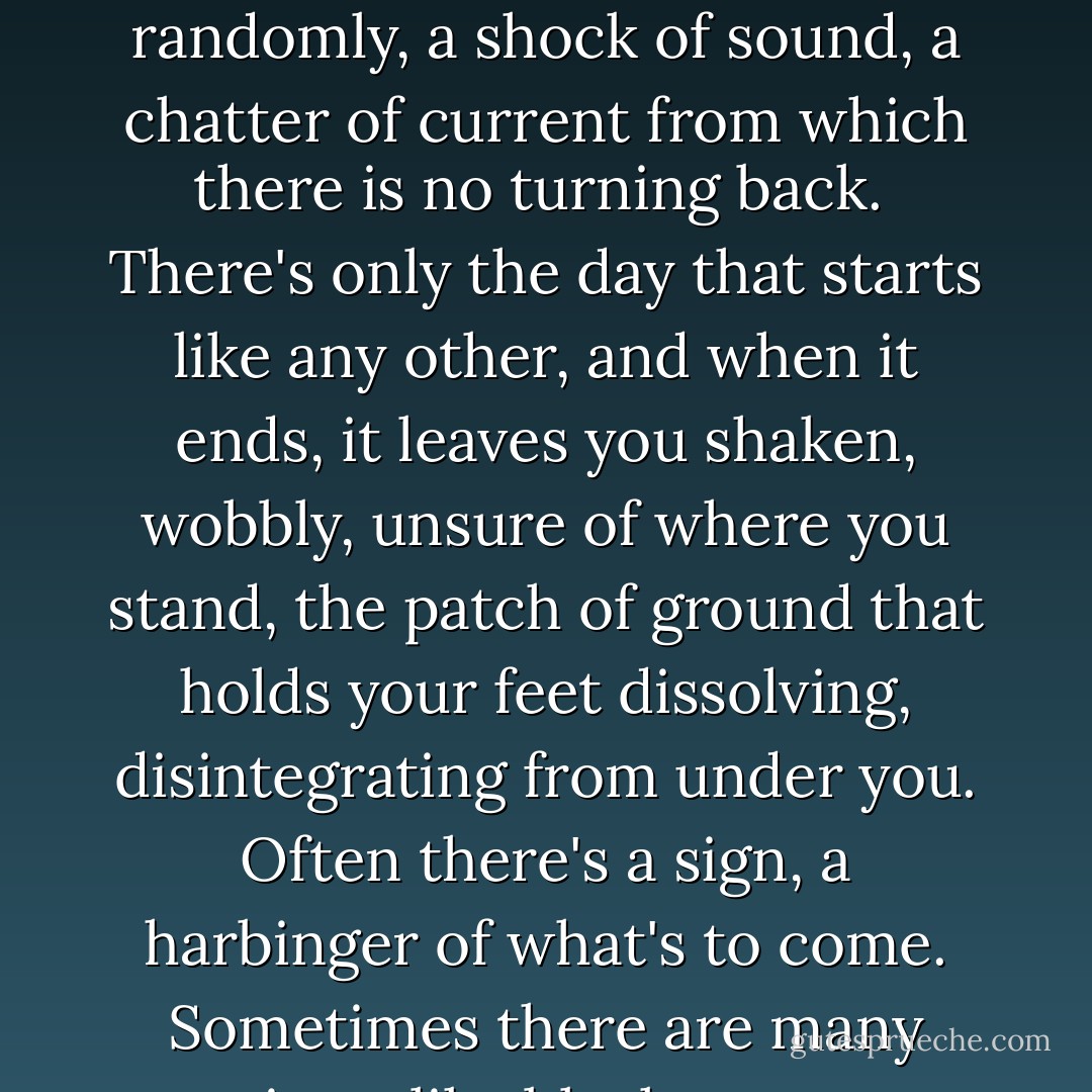 You have to wait for good things to happen—wait and wait and work so hard—but bad things occur out of the blue, like fire alarms triggered in the dead of night, blaring randomly, a shock of sound, a chatter of current from which there is no turning back.<br /> There's only the day that starts like any other, and when it ends, it leaves you shaken, wobbly, unsure of where you stand, the patch of ground that holds your feet dissolving, disintegrating from under you. Often there's a sign, a harbinger of what's to come. Sometimes there are many signs, like black crows scattered in the road, but they blend into the scenery on the path ahead. You can only spot them when you look back. - Gennifer Choldenko