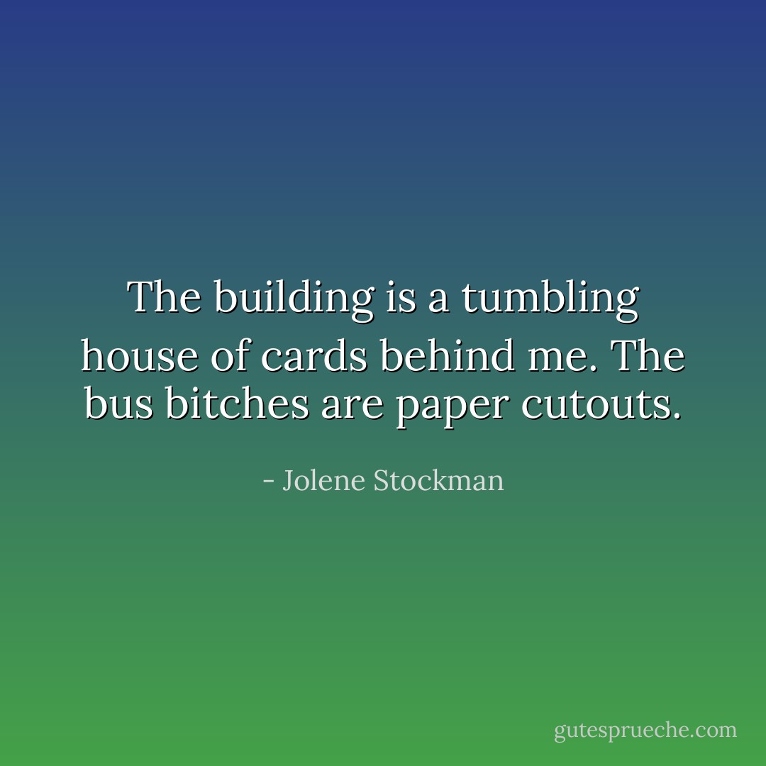 The building is a tumbling house of cards behind me. The bus bitches are paper cutouts. - Jolene Stockman