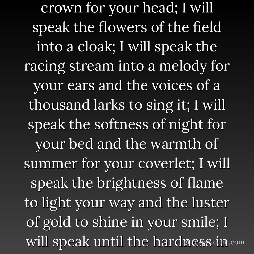 ...tell me the word that will win you, and I will speak it. I will speak the stars of heaven into a crown for your head; I will speak the flowers of the field into a cloak; I will speak the racing stream into a melody for your ears and the voices of a thousand larks to sing it; I will speak the softness of night for your bed and the warmth of summer for your coverlet; I will speak the brightness of flame to light your way and the luster of gold to shine in your smile; I will speak until the hardness in you melts away and your heart is free... - Stephen R. Lawhead