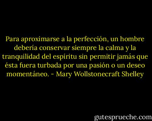 Para aproximarse a la perfección, un hombre debería conservar siempre la calma y la tranquilidad del espíritu sin permitir jamás que ésta fuera turbada por una pasión o un deseo momentáneo. - Mary Wollstonecraft Shelley