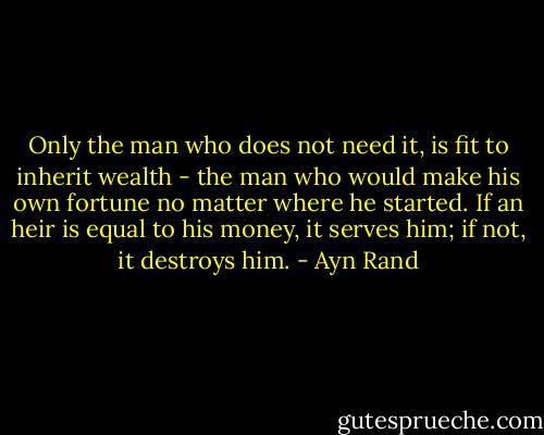Only the man who does not need it, is fit to inherit wealth - the man who would make his own fortune no matter where he started. If an heir is equal to his money, it serves him; if not, it destroys him. - Ayn Rand