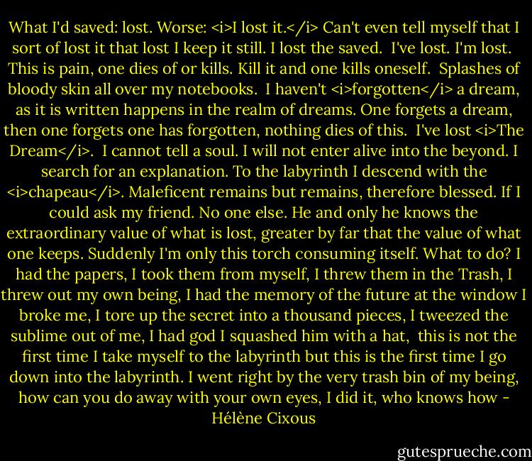 What I'd saved: lost. Worse: <i>I lost it.</i> Can't even tell myself that I sort of lost it that lost I keep it still. I lost the saved.<br /> I've lost. I'm lost.<br /> This is pain, one dies of or kills. Kill it and one kills oneself.<br /> Splashes of bloody skin all over my notebooks.<br /> I haven't <i>forgotten</i> a dream, as it is written happens in the realm of dreams. One forgets a dream, then one forgets one has forgotten, nothing dies of this.<br /> I've lost <i>The Dream</i>.<br /> I cannot tell a soul. I will not enter alive into the beyond. I search for an explanation. To the labyrinth I descend with the <i>chapeau</i>. Maleficent remains but remains, therefore blessed. If I could ask my friend. No one else. He and only he knows the extraordinary value of what is lost, greater by far that the value of what one keeps. Suddenly I'm only this torch consuming itself. What to do? I had the papers, I took them from myself, I threw them in the Trash, I threw out my own being, I had the memory of the future at the window I broke me, I tore up the secret into a thousand pieces, I tweezed the sublime out of me, I had god I squashed him with a hat,<br /> this is not the first time I take myself to the labyrinth but this is the first time I go down into the labyrinth. I went right by the very trash bin of my being, how can you do away with your own eyes, I did it, who knows how - Hélène Cixous