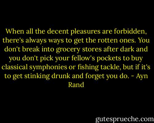 When all the decent pleasures are forbidden, there's always ways to get the rotten ones. You don't break into grocery stores after dark and you don't pick your fellow's pockets to buy classical symphonies or fishing tackle, but if it's to get stinking drunk and forget you do. - Ayn Rand