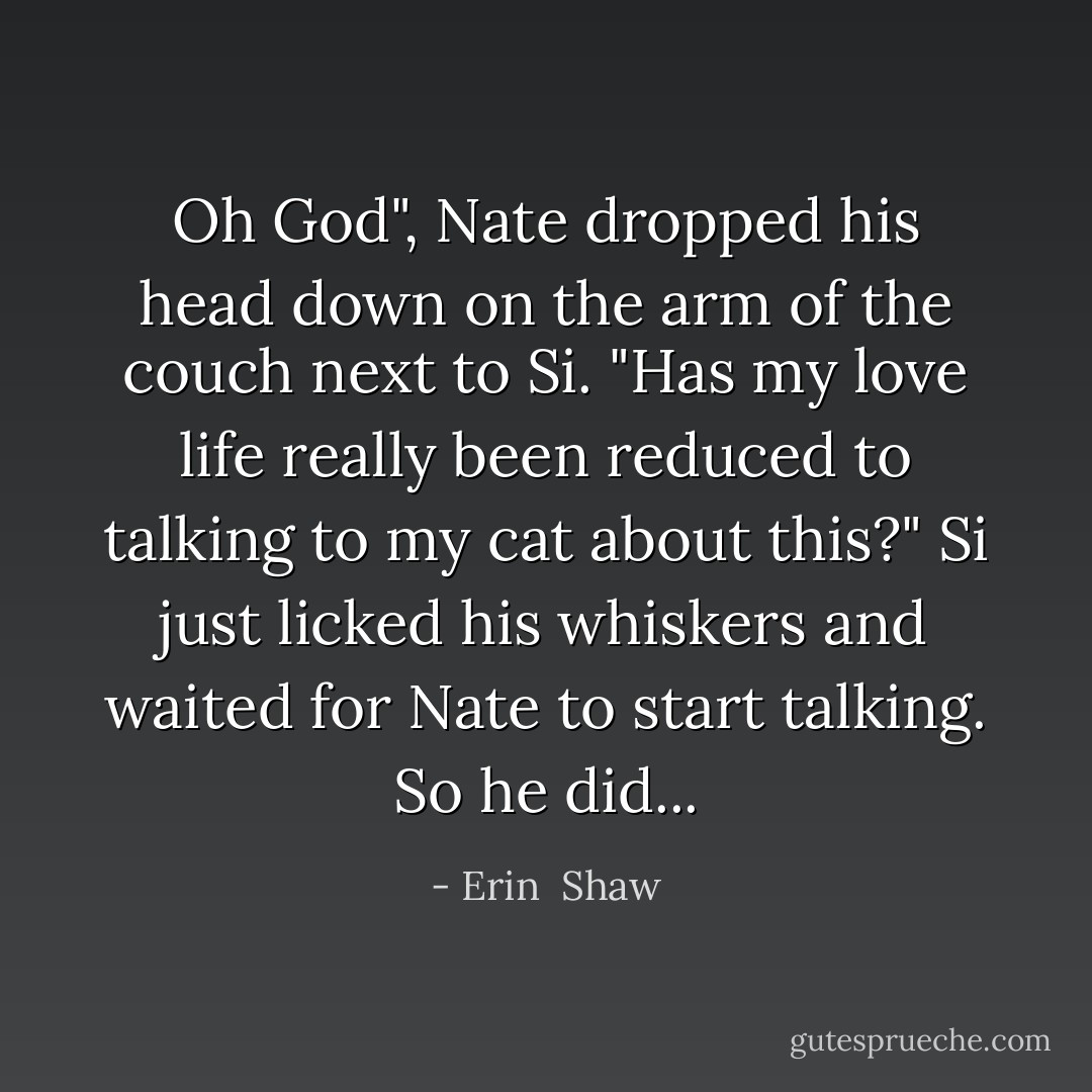 Oh God", Nate dropped his head down on the arm of the couch next to Si. "Has my love life really been reduced to talking to my cat about this?" Si just licked his whiskers and waited for Nate to start talking. So he did... - Erin  Shaw