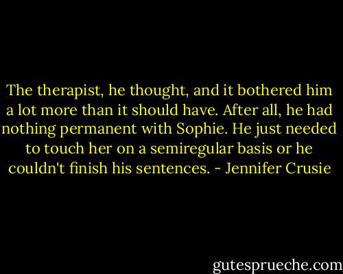 The therapist, he thought, and it bothered him a lot more than it should have. After all, he had nothing permanent with Sophie. He just needed to touch her on a semiregular basis or he couldn't finish his sentences. - Jennifer Crusie
