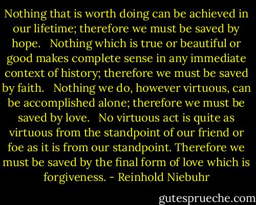 Nothing that is worth doing can be achieved in our lifetime; therefore we must be saved by hope. <br /><br />Nothing which is true or beautiful or good makes complete sense in any immediate context of history; therefore we must be saved by faith. <br /><br />Nothing we do, however virtuous, can be accomplished alone; therefore we must be saved by love. <br /><br />No virtuous act is quite as virtuous from the standpoint of our friend or foe as it is from our standpoint. Therefore we must be saved by the final form of love which is forgiveness. - Reinhold Niebuhr