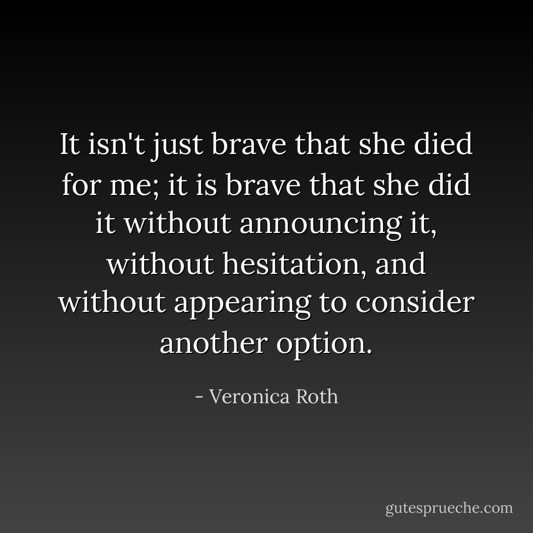 It isn't just brave that she died for me; it is brave that she did it without announcing it, without hesitation, and without appearing to consider another option. - Veronica Roth