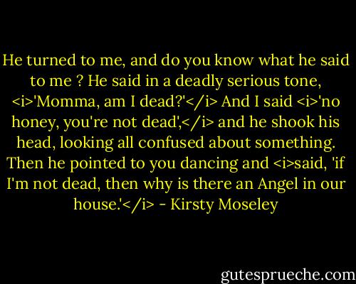 He turned to me, and do you know what he said to me ? He said in a deadly serious tone, <i>'Momma, am I dead?'</i> And I said <i>'no honey, you're not dead',</i> and he shook his head, looking all confused about something. Then he pointed to you dancing and <i>said, 'if I'm not dead, then why is there an Angel in our house.'</i> - Kirsty Moseley