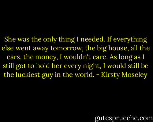 She was the only thing I needed. If everything else went away tomorrow, the big house, all the cars, the money, I wouldn't care. As long as I still got to hold her every night, I would still be the luckiest guy in the world. - Kirsty Moseley