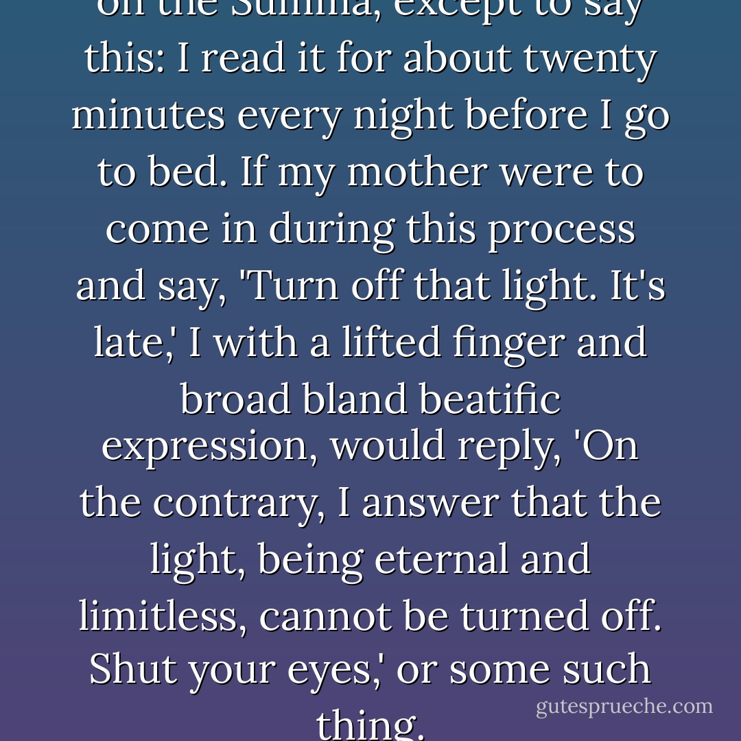 I couldn't make any judgment on the Summa, except to say this: I read it for about twenty minutes every night before I go to bed. If my mother were to come in during this process and say, 'Turn off that light. It's late,' I with a lifted finger and broad bland beatific expression, would reply, 'On the contrary, I answer that the light, being eternal and limitless, cannot be turned off. Shut your eyes,' or some such thing. - Flannery O'Connor