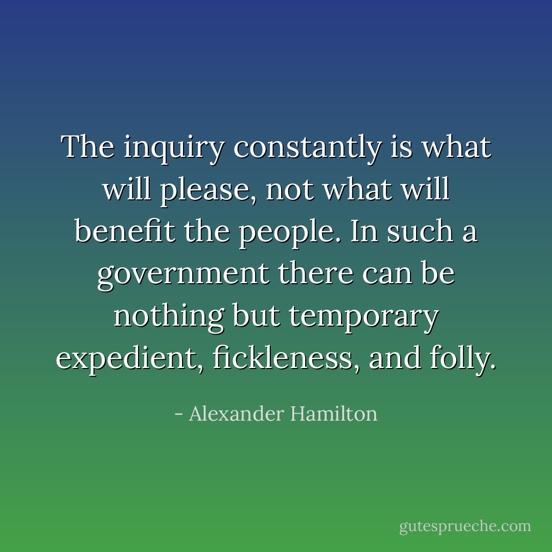 The inquiry constantly is what will please, not what will benefit the people. In such a government there can be nothing but temporary expedient, fickleness, and folly. - Alexander Hamilton
