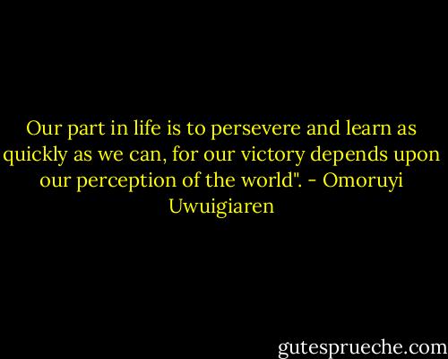 Our part in life is to persevere and learn as quickly as we can, for our victory depends upon our perception of the world". - Omoruyi Uwuigiaren