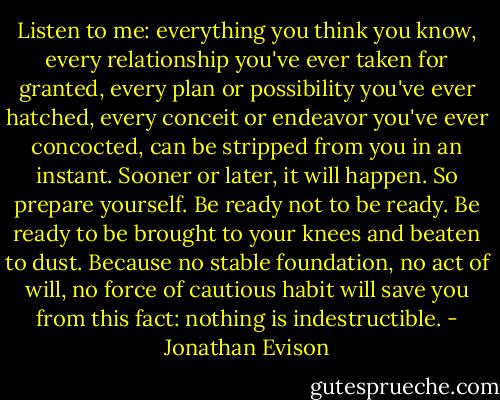 Listen to me: everything you think you know, every relationship you've ever taken for granted, every plan or possibility you've ever hatched, every conceit or endeavor you've ever concocted, can be stripped from you in an instant. Sooner or later, it will happen. So prepare yourself. Be ready not to be ready. Be ready to be brought to your knees and beaten to dust. Because no stable foundation, no act of will, no force of cautious habit will save you from this fact: nothing is indestructible. - Jonathan Evison