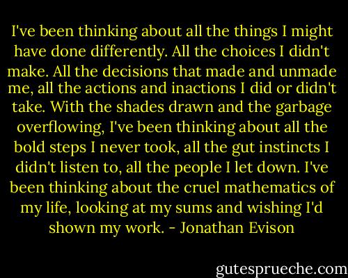 I've been thinking about all the things I might have done differently. All the choices I didn't make. All the decisions that made and unmade me, all the actions and inactions I did or didn't take. With the shades drawn and the garbage overflowing, I've been thinking about all the bold steps I never took, all the gut instincts I didn't listen to, all the people I let down. I've been thinking about the cruel mathematics of my life, looking at my sums and wishing I'd shown my work. - Jonathan Evison