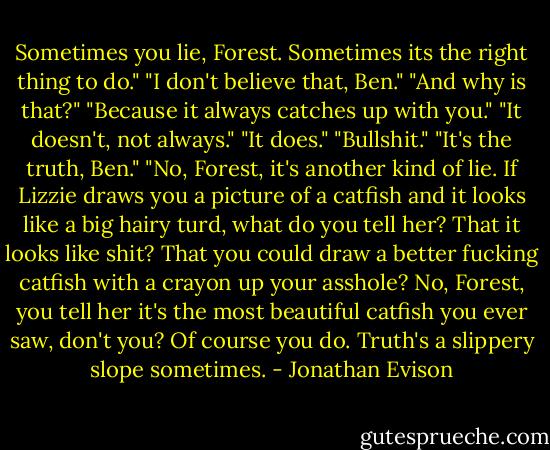 Sometimes you lie, Forest. Sometimes its the right thing to do."<br />"I don't believe that, Ben."<br />"And why is that?"<br />"Because it always catches up with you."<br />"It doesn't, not always."<br />"It does."<br />"Bullshit."<br />"It's the truth, Ben."<br />"No, Forest, it's another kind of lie. If Lizzie draws you a picture of a catfish and it looks like a big hairy turd, what do you tell her? That it looks like shit? That you could draw a better fucking catfish with a crayon up your asshole? No, Forest, you tell her it's the most beautiful catfish you ever saw, don't you? Of course you do. Truth's a slippery slope sometimes. - Jonathan Evison