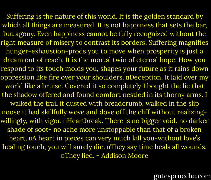 Suffering is the nature of this world. It is the golden standard by which all things are measured. It is not happiness that sets the bar, but agony. Even happiness cannot be fully recognized without the right measure of misery to contrast its borders. Suffering magnifies hunger-exhaustion-prods you to move when prosperity is just a dream out of reach. It is the mortal twin of eternal hope. How you respond to its touch molds you, shapes your future as it rains down oppression like fire over your shoulders.<br />	Deception. It laid over my world like a bruise. Covered it so completely I bought the lie that the shadow offered and found comfort nestled in its thorny arms. I walked the trail it dusted with breadcrumb, walked in the slip noose it had skillfully wove and dove off the cliff without realizing- willingly, with vigor.<br />	Heartbreak. There is no bigger void, no darker shade of soot- no ache more unstoppable than that of a broken heart.<br />	A heart in pieces can very much kill you-without love’s healing touch, you will surely die.<br />	They say time heals all wounds.<br />	They lied. - Addison Moore