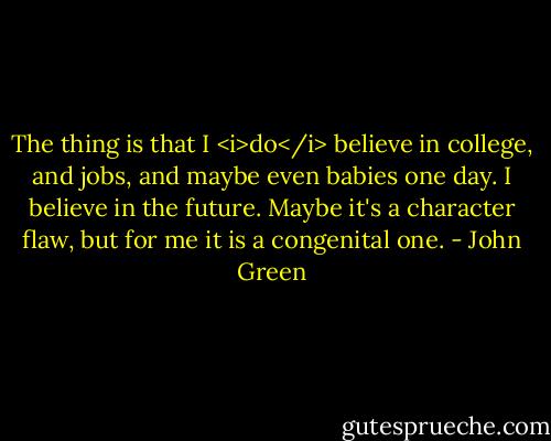 The thing is that I <i>do</i> believe in college, and jobs, and maybe even babies one day. I believe in the future. Maybe it's a character flaw, but for me it is a congenital one. - John Green