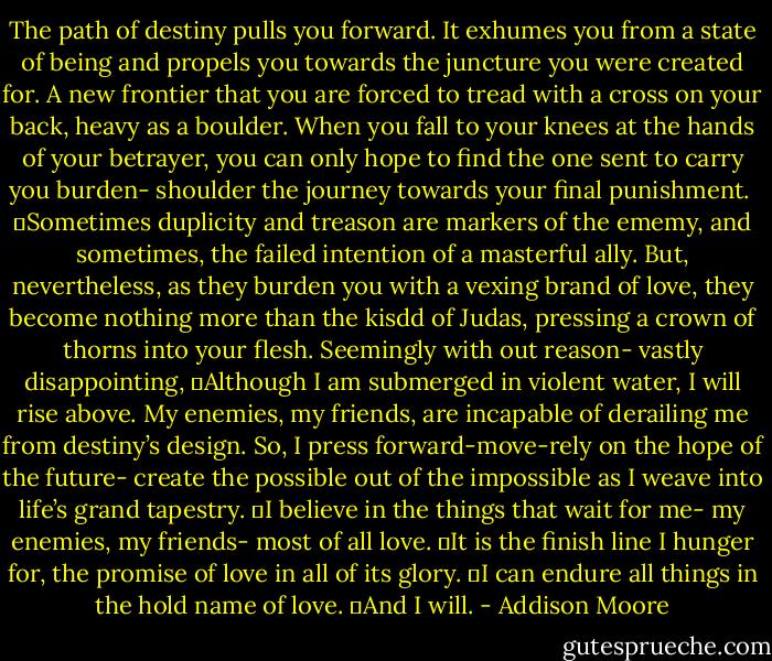 The path of destiny pulls you forward. It exhumes you from a state of being and propels you towards the juncture you were created for. A new frontier that you are forced to tread with a cross on your back, heavy as a boulder. When you fall to your knees at the hands of your betrayer, you can only hope to find the one sent to carry you burden- shoulder the journey towards your final punishment. <br />	Sometimes duplicity and treason are markers of the ememy, and sometimes, the failed intention of a masterful ally. But, nevertheless, as they burden you with a vexing brand of love, they become nothing more than the kisdd of Judas, pressing a crown of thorns into your flesh. Seemingly with out reason- vastly disappointing,<br />	Although I am submerged in violent water, I will rise above. My enemies, my friends, are incapable of derailing me from destiny’s design. So, I press forward-move-rely on the hope of the future- create the possible out of the impossible as I weave into life’s grand tapestry.<br />	I believe in the things that wait for me- my enemies, my friends- most of all love.<br />	It is the finish line I hunger for, the promise of love in all of its glory.<br />	I can endure all things in the hold name of love.<br />	And I will. - Addison Moore