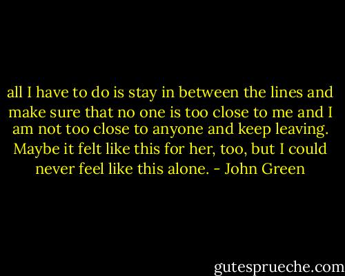 all I have to do is stay in between the lines and make sure that no one is too close to me and I am not too close to anyone and keep leaving. Maybe it felt like this for her, too, but I could never feel like this alone. - John Green