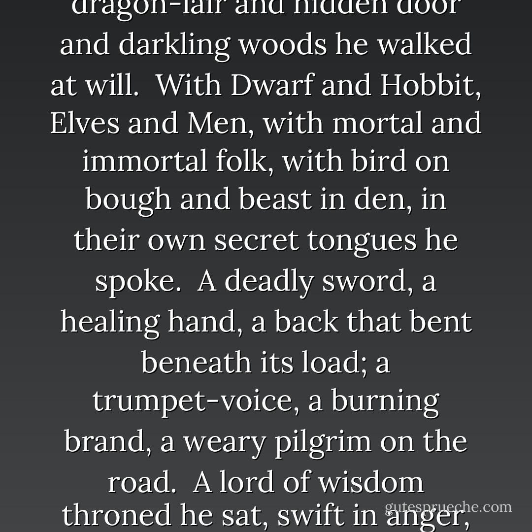 When evening in the Shire was grey<br />his footsteps on the Hill were heard;<br />before the dawn he went away<br />on journey long without a word.<br /><br />From Wilderland to Western shore,<br />from northern waste to southern hill,<br />through dragon-lair and hidden door<br />and darkling woods he walked at will.<br /><br />With Dwarf and Hobbit, Elves and Men,<br />with mortal and immortal folk,<br />with bird on bough and beast in den,<br />in their own secret tongues he spoke.<br /><br />A deadly sword, a healing hand,<br />a back that bent beneath its load;<br />a trumpet-voice, a burning brand,<br />a weary pilgrim on the road.<br /><br />A lord of wisdom throned he sat,<br />swift in anger, quick to laugh;<br />an old man in a battered hat<br />who leaned upon a thorny staff.<br /><br />He stood upon the bridge alone<br />and Fire and Shadow both defied;<br />his staff was broken on the stone,<br />in Khazad-dûm his wisdom died. - J.R.R. Tolkien
