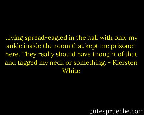 ...lying spread-eagled in the hall with only my ankle inside<br />the room that kept me prisoner here. They really should have thought of that and tagged my neck or something. - Kiersten White