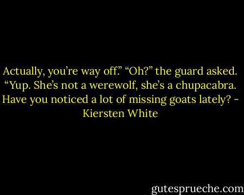 Actually, you’re way off.”<br />“Oh?” the guard asked.<br />“Yup. She’s not a werewolf, she’s a chupacabra. Have you noticed a lot of missing goats lately? - Kiersten White