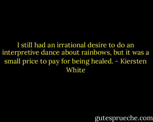 I still had an irrational desire to do an interpretive dance about rainbows, but it was a small price to pay for being healed. - Kiersten White