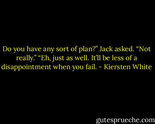 Do you have any sort of plan?” Jack asked.<br />“Not really.”<br />“Eh, just as well. It’ll be less of a disappointment when you fail. - Kiersten White