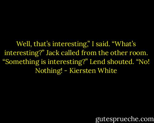 Well, that’s interesting,” I said.<br />“What’s interesting?” Jack called from the other room.<br />“Something is interesting?” Lend shouted.<br />“No! Nothing! - Kiersten White
