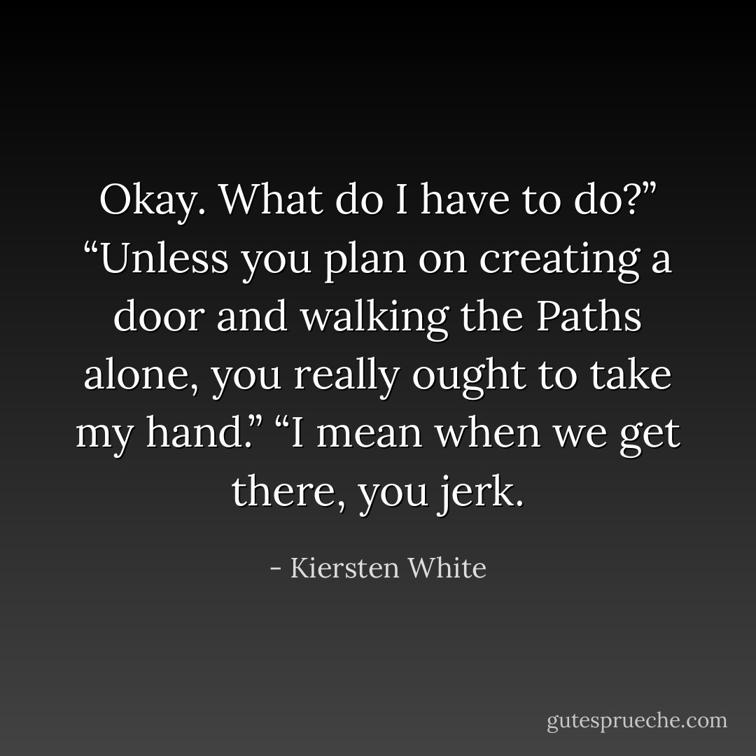 Okay. What do I have to do?”<br />“Unless you plan on creating a door and walking the Paths alone, you really ought to take my hand.”<br />“I mean when we get there, you jerk. - Kiersten White
