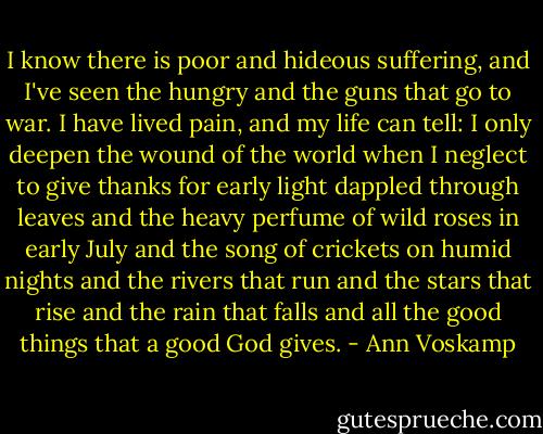 I know there is poor and hideous suffering, and I've seen the hungry and the guns that go to war. I have lived pain, and my life can tell: I only deepen the wound of the world when I neglect to give thanks for early light dappled through leaves and the heavy perfume of wild roses in early July and the song of crickets on humid nights and the rivers that run and the stars that rise and the rain that falls and all the good things that a good God gives. - Ann Voskamp