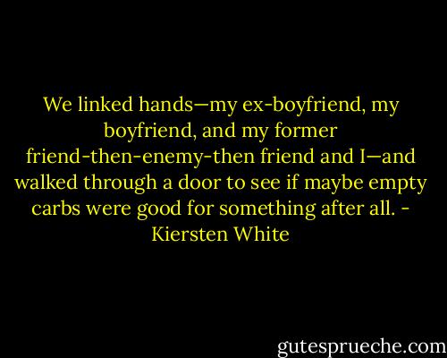 We linked hands—my ex-boyfriend, my boyfriend, and my former friend-then-enemy-then friend and I—and walked through a door to see if maybe empty carbs were good for something after all. - Kiersten White
