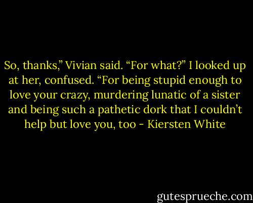So, thanks,” Vivian said.<br />“For what?” I looked up at her, confused.<br />“For being stupid enough to love your crazy, murdering lunatic of a sister and being such a pathetic dork that I couldn’t help but love you, too - Kiersten White