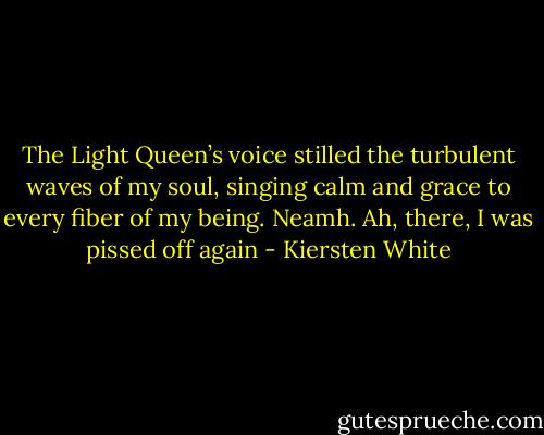 The Light Queen’s voice stilled the turbulent waves of my soul, singing calm and grace to every fiber of my being. Neamh. Ah, there, I was pissed off again - Kiersten White