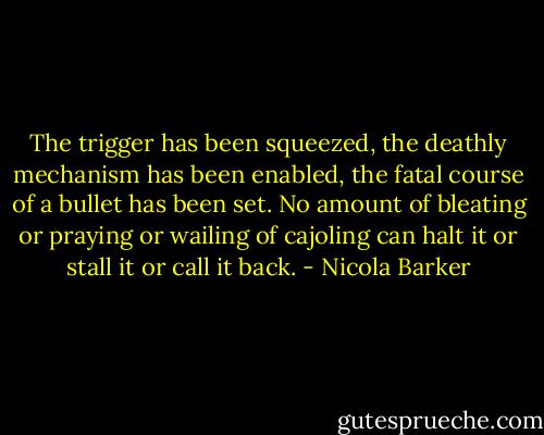 The trigger has been squeezed, the deathly mechanism has been enabled, the fatal course of a bullet has been set. No amount of bleating or praying or wailing of cajoling can halt it or stall it or call it back. - Nicola Barker