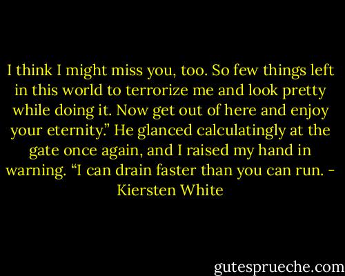 I think I might miss you, too. So few things left in this world to terrorize me and look pretty while doing it. Now get out of here and enjoy your eternity.” He glanced calculatingly at the gate once again, and I raised my hand in warning. “I can drain faster than you can run. - Kiersten White