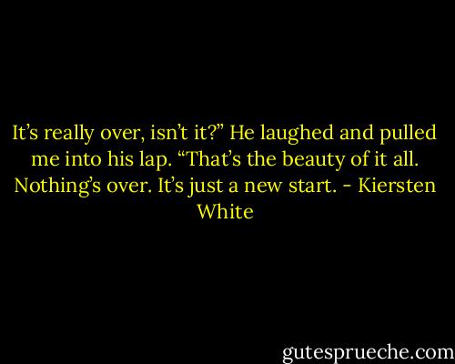 It’s really over, isn’t it?”<br />He laughed and pulled me into his lap. “That’s the beauty of it all. Nothing’s over. It’s just a new start. - Kiersten White