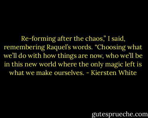Re-forming after the chaos,” I said, remembering Raquel’s words. “Choosing what we’ll do with how things are now, who we’ll be in this new world where the only magic left is what we make ourselves. - Kiersten White