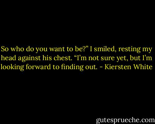 So who do you want to be?”<br />I smiled, resting my head against his chest. “I’m not sure yet, but I’m looking forward to finding out. - Kiersten White