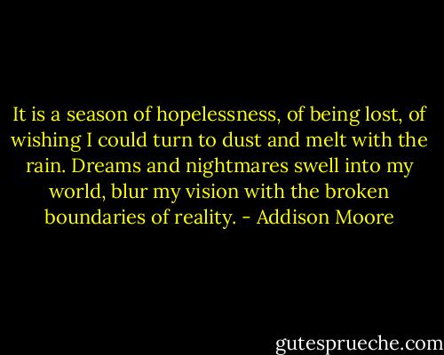 It is a season of hopelessness, of being lost, of wishing I could turn to dust and melt with the rain. Dreams and nightmares swell into my world, blur my vision with the broken boundaries of reality. - Addison Moore