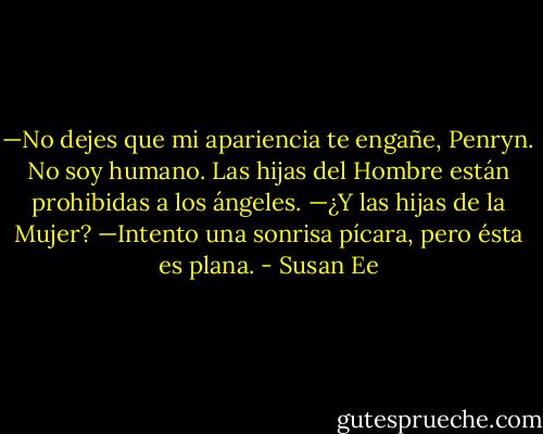—No dejes que mi apariencia te engañe, Penryn. No soy humano. Las<br />hijas del Hombre están prohibidas a los ángeles.<br />—¿Y las hijas de la Mujer? —Intento una sonrisa pícara, pero ésta es plana. - Susan Ee