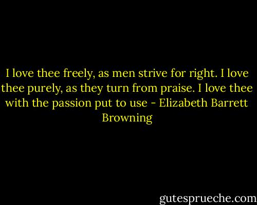 I love thee freely, as men strive for right.<br />I love thee purely, as they turn from praise.<br />I love thee with the passion put to use - Elizabeth Barrett Browning