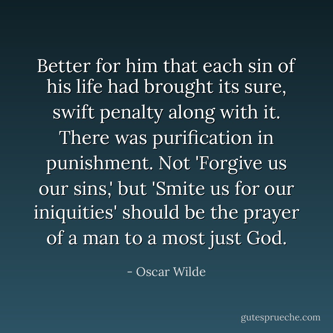 Better for him that each sin of his life had brought its sure, swift penalty along with it. There was purification in punishment. Not 'Forgive us our sins,' but 'Smite us for our iniquities' should be the prayer of a man to a most just God. - Oscar Wilde