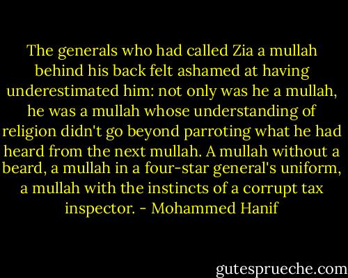 The generals who had called Zia a mullah behind his back felt ashamed at having underestimated him: not only was he a mullah, he was a mullah whose understanding of religion didn't go beyond parroting what he had heard from the next mullah. A mullah without a beard, a mullah in a four-star general's uniform, a mullah with the instincts of a corrupt tax inspector. - Mohammed Hanif