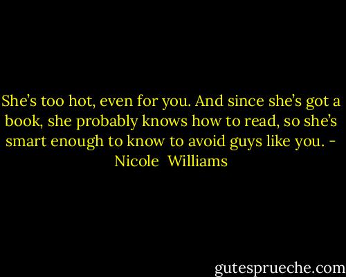 She’s too hot, even for you. And since she’s got a book, she probably knows how to read, so she’s smart enough to know to avoid guys like you. - Nicole  Williams