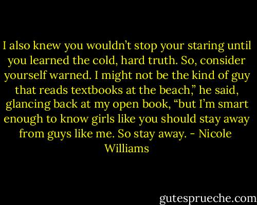 I also knew you wouldn’t stop your staring until you learned the cold, hard truth. So, consider yourself warned. I might not be the kind of guy that reads textbooks at the beach,” he said, glancing back at my open book, “but I’m smart enough to know girls like you should stay away from guys like me. So stay away. - Nicole  Williams